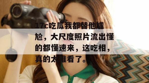 17c吃瓜我都替他尴尬,大尺度照片流出懂的都懂速来,这吃相,真的太难看了。