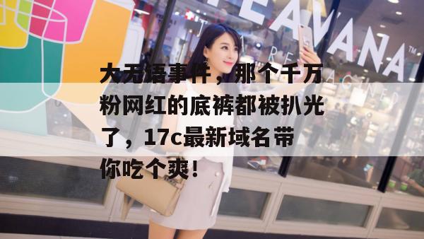 大无语事件，那个千万粉网红的底裤都被扒光了，17c最新域名带你吃个爽！