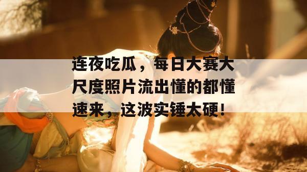 连夜吃瓜,每日大赛大尺度照片流出懂的都懂速来,这波实锤太硬!