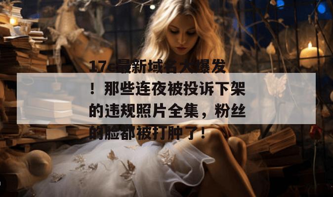 17c最新域名大爆发!那些连夜被投诉下架的违规照片全集,粉丝的脸都被打肿了!