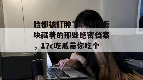 脸都被打肿了,冷门版块藏着的那些绝密档案,17c吃瓜带你吃个爽!
