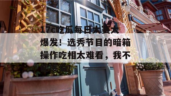 17c吃瓜每日大赛大爆发!选秀节目的暗箱操作吃相太难看,我不能接受!