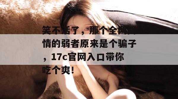 笑不活了,那个全网同情的弱者原来是个骗子,17c官网入口带你吃个爽!