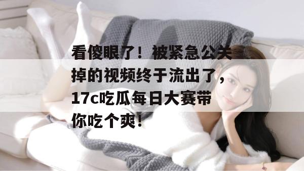 看傻眼了！被紧急公关掉的视频终于流出了，17c吃瓜每日大赛带你吃个爽！