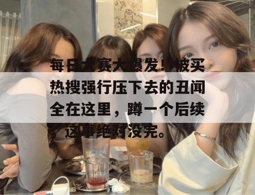 每日大赛大爆发!被买热搜强行压下去的丑闻全在这里,蹲一个后续,这事绝对没完。