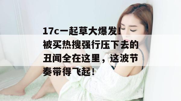 17c一起草大爆发!被买热搜强行压下去的丑闻全在这里,这波节奏带得飞起!