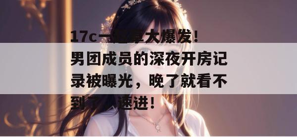 17c一起草大爆发!男团成员的深夜开房记录被曝光,晚了就看不到了,速进!