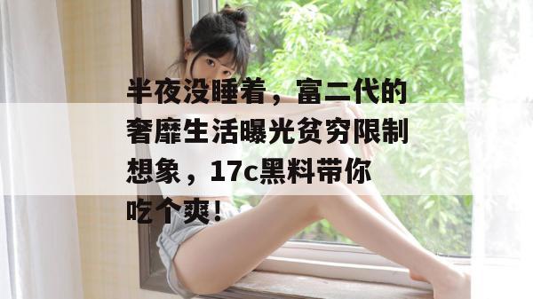 半夜没睡着,富二代的奢靡生活曝光贫穷限制想象,17c黑料带你吃个爽!