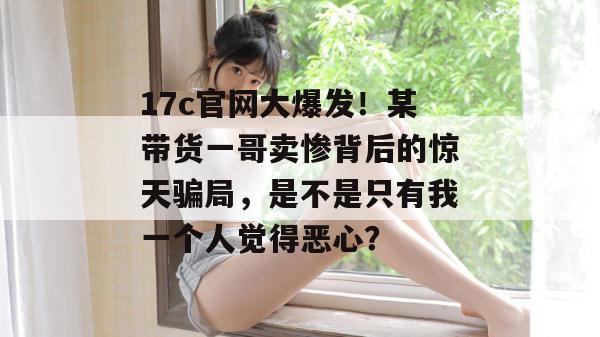 17c官网大爆发!某带货一哥卖惨背后的惊天骗局,是不是只有我一个人觉得恶心?