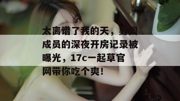 太离谱了我的天,男团成员的深夜开房记录被曝光,17c一起草官网带你吃个爽!