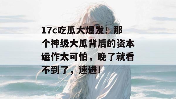 17c吃瓜大爆发!那个神级大瓜背后的资本运作太可怕,晚了就看不到了,速进!