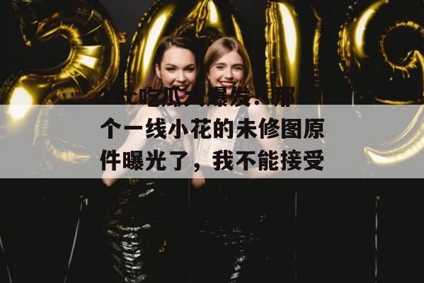 17c吃瓜大爆发！那个一线小花的未修图原件曝光了，我不能接受！