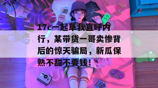 17c一起草我直呼内行,某带货一哥卖惨背后的惊天骗局,新瓜保熟不甜不要钱!