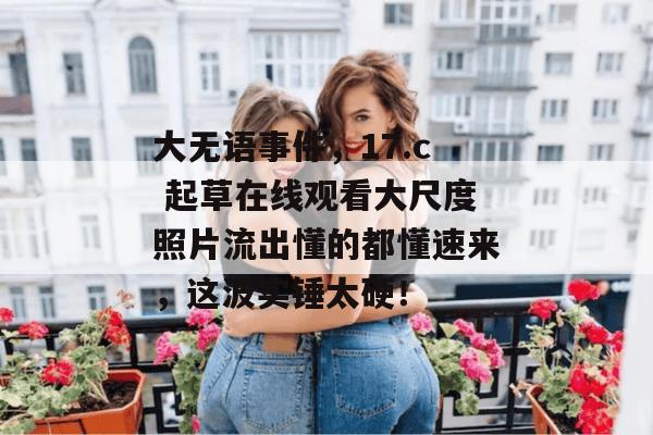 大无语事件,17.c 起草在线观看大尺度照片流出懂的都懂速来,这波实锤太硬!