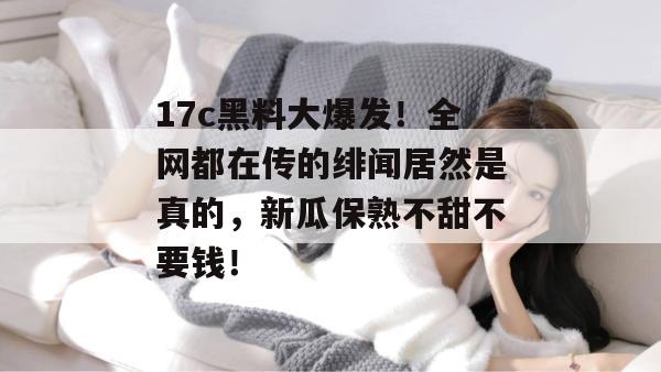 17c黑料大爆发！全网都在传的绯闻居然是真的，新瓜保熟不甜不要钱！