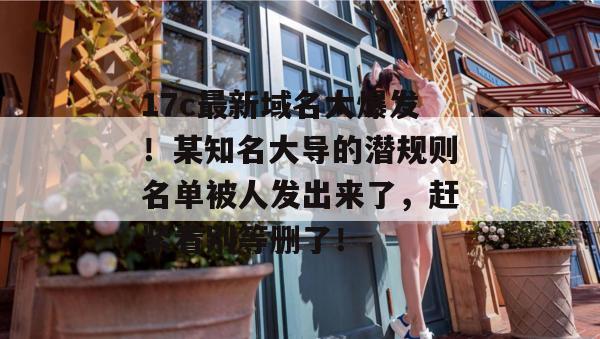 17c最新域名大爆发!某知名大导的潜规则名单被人发出来了,赶紧看别等删了!