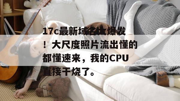 17c最新域名大爆发!大尺度照片流出懂的都懂速来,我的CPU直接干烧了。