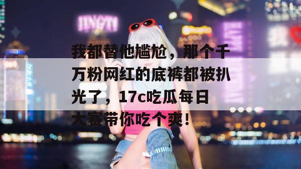 我都替他尴尬，那个千万粉网红的底裤都被扒光了，17c吃瓜每日大赛带你吃个爽！