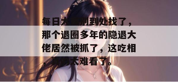 每日大赛别到处找了，那个退圈多年的隐退大佬居然被抓了，这吃相，真的太难看了。