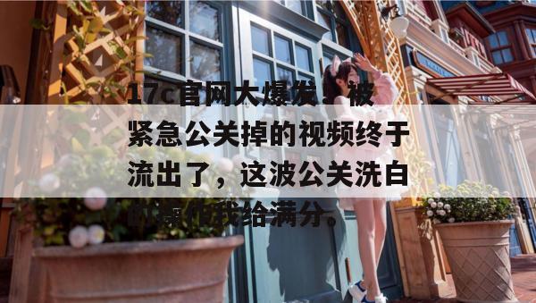17c官网大爆发!被紧急公关掉的视频终于流出了,这波公关洗白的操作我给满分。