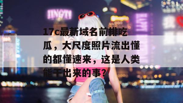 17c最新域名前排吃瓜,大尺度照片流出懂的都懂速来,这是人类能干出来的事?