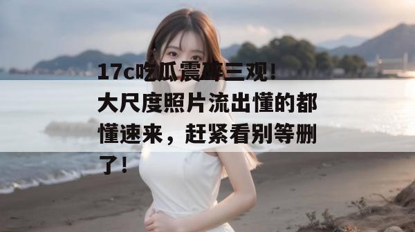 17c吃瓜震碎三观!大尺度照片流出懂的都懂速来,赶紧看别等删了!