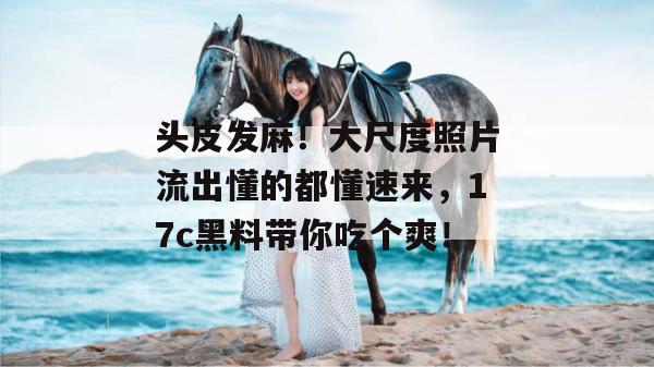 头皮发麻!大尺度照片流出懂的都懂速来,17c黑料带你吃个爽!