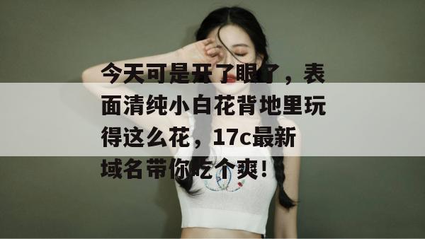 今天可是开了眼了，表面清纯小白花背地里玩得这么花，17c最新域名带你吃个爽！