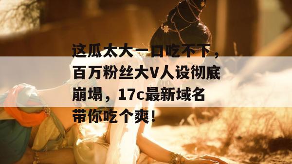 这瓜太大一口吃不下,百万粉丝大V人设彻底崩塌,17c最新域名带你吃个爽!