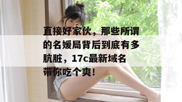 直接好家伙,那些所谓的名媛局背后到底有多肮脏,17c最新域名带你吃个爽!