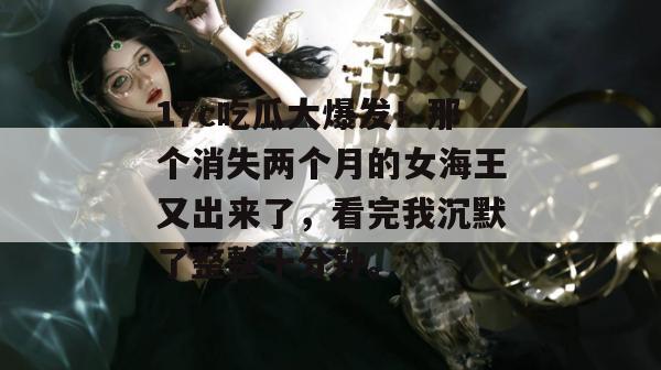 17c吃瓜大爆发!那个消失两个月的女海王又出来了,看完我沉默了整整十分钟。