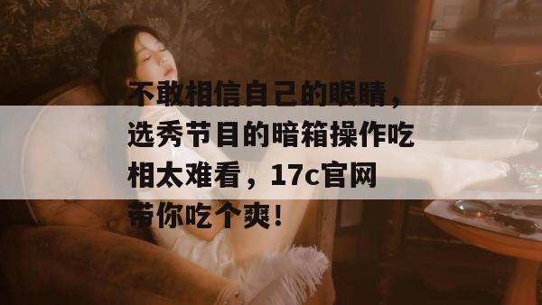 不敢相信自己的眼睛,选秀节目的暗箱操作吃相太难看,17c官网带你吃个爽!