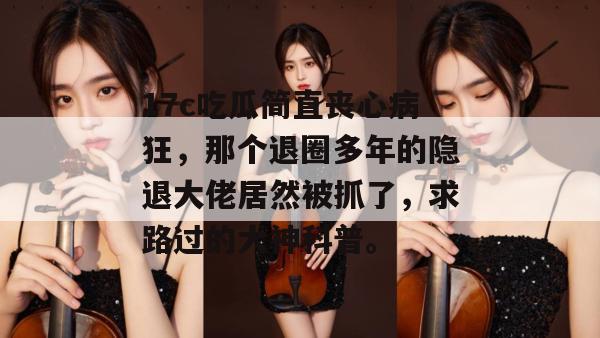 17c吃瓜简直丧心病狂,那个退圈多年的隐退大佬居然被抓了,求路过的大神科普。