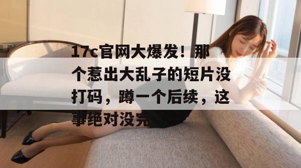17c官网大爆发!那个惹出大乱子的短片没打码,蹲一个后续,这事绝对没完。