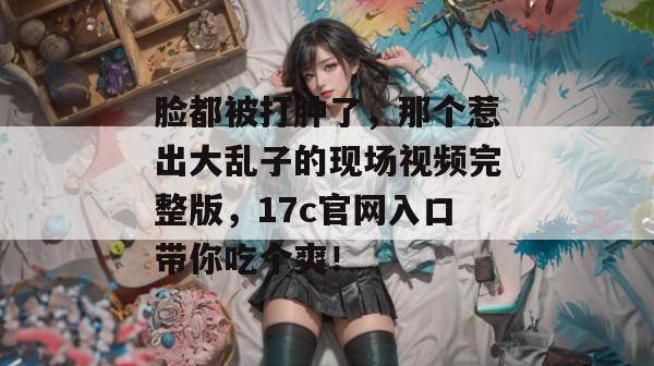 脸都被打肿了,那个惹出大乱子的现场视频完整版,17c官网入口带你吃个爽!