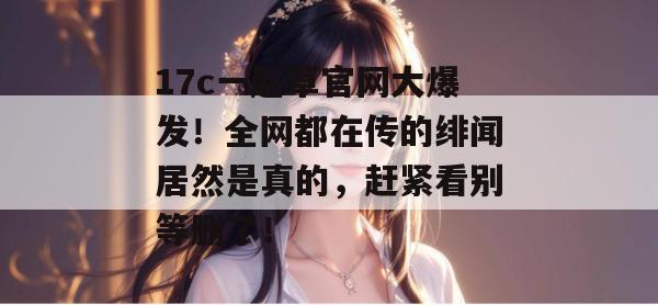 17c一起草官网大爆发！全网都在传的绯闻居然是真的，赶紧看别等删了！