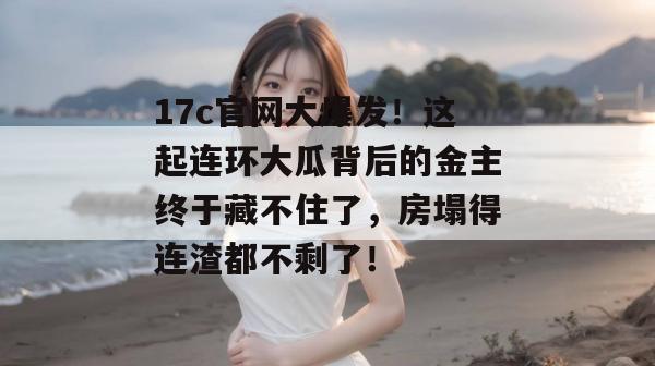 17c官网大爆发!这起连环大瓜背后的金主终于藏不住了,房塌得连渣都不剩了!