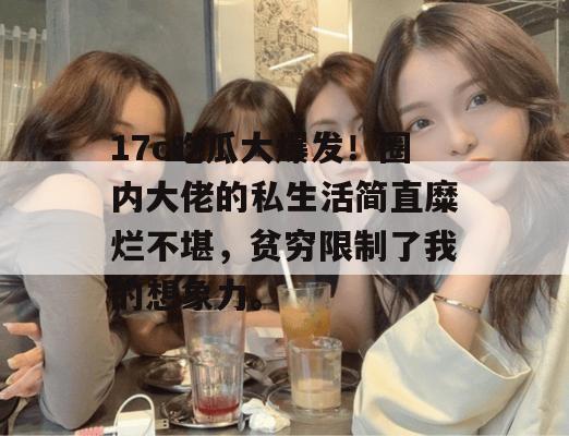17c吃瓜大爆发!圈内大佬的私生活简直糜烂不堪,贫穷限制了我的想象力。