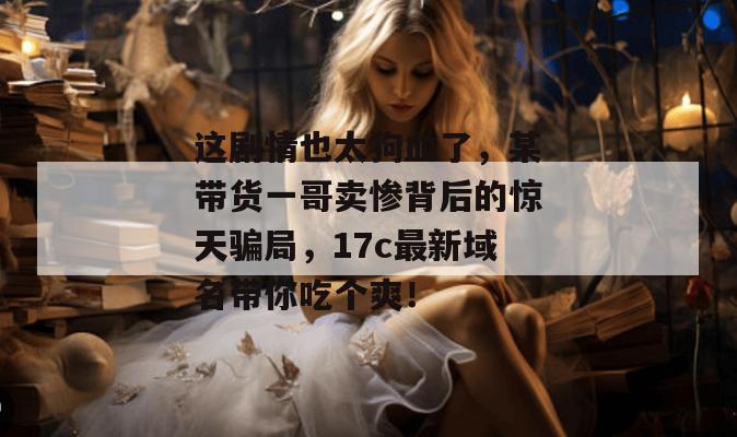 这剧情也太狗血了,某带货一哥卖惨背后的惊天骗局,17c最新域名带你吃个爽!