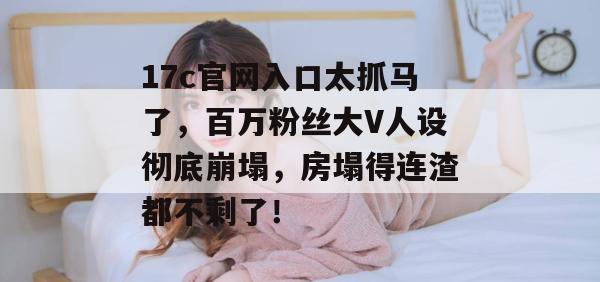17c官网入口太抓马了,百万粉丝大V人设彻底崩塌,房塌得连渣都不剩了!