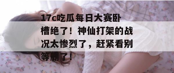17c吃瓜每日大赛卧槽绝了!神仙打架的战况太惨烈了,赶紧看别等删了!