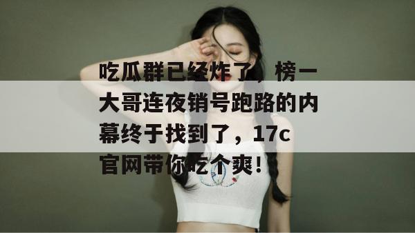 吃瓜群已经炸了,榜一大哥连夜销号跑路的内幕终于找到了,17c官网带你吃个爽!