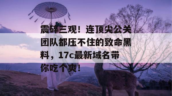 震碎三观！连顶尖公关团队都压不住的致命黑料，17c最新域名带你吃个爽！