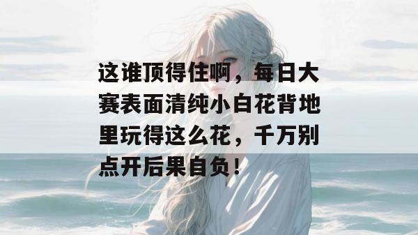 这谁顶得住啊,每日大赛表面清纯小白花背地里玩得这么花,千万别点开后果自负!