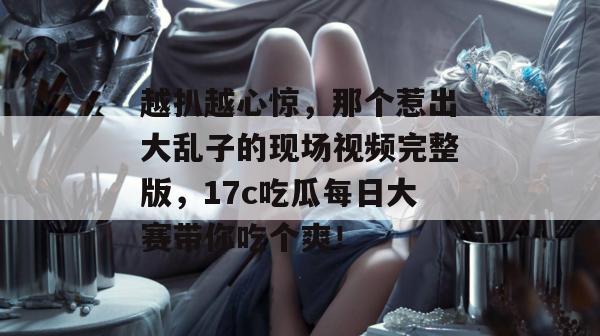 越扒越心惊，那个惹出大乱子的现场视频完整版，17c吃瓜每日大赛带你吃个爽！