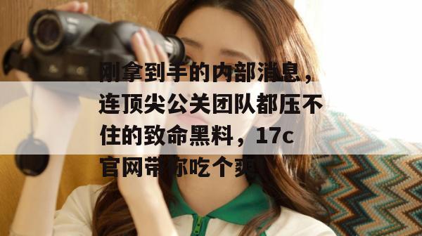 刚拿到手的内部消息,连顶尖公关团队都压不住的致命黑料,17c官网带你吃个爽!