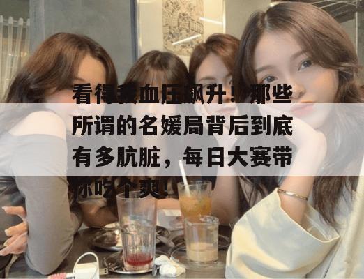 看得我血压飙升!那些所谓的名媛局背后到底有多肮脏,每日大赛带你吃个爽!