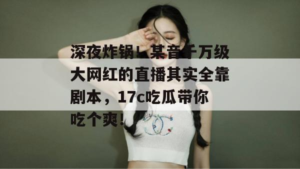 深夜炸锅!某音千万级大网红的直播其实全靠剧本,17c吃瓜带你吃个爽!