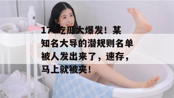 17c吃瓜大爆发!某知名大导的潜规则名单被人发出来了,速存,马上就被夹!