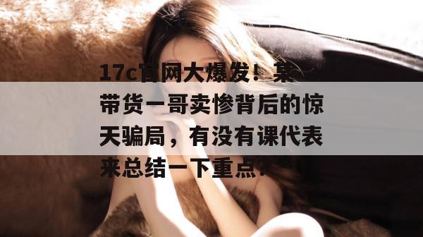 17c官网大爆发!某带货一哥卖惨背后的惊天骗局,有没有课代表来总结一下重点?